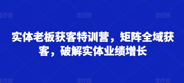 实体老板获客特训营，矩阵全域获客，破解实体业绩增长-大齐资源站