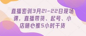 直播密训3月21~22日现场课，​直播带货、起号、小店随心推5小时干货-大齐资源站