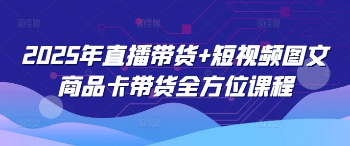 2025年直播带货+短视频图文商品卡带货全方位课程（更新4月）-大齐资源站