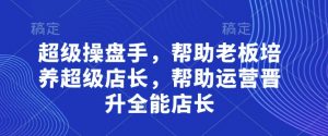 超级操盘手，​帮助老板培养超级店长，帮助运营晋升全能店长-大齐资源站