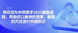 帮你成为外贸高手2025最新课程，帮助你以最快的效率，最稳的方法进行外贸创业-大齐资源站