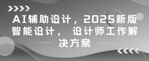 AI辅助设计，2025新版智能设计， 设计师工作解决方案-大齐资源站