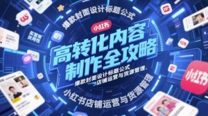 高转化内容制作全攻略，爆款封面设计标题公式，小红书店铺运营与货源管理-大齐资源站