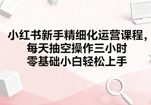 小红书新手精细化运营课程，每天抽空操作三小时，零基础小白轻松上手-大齐资源站